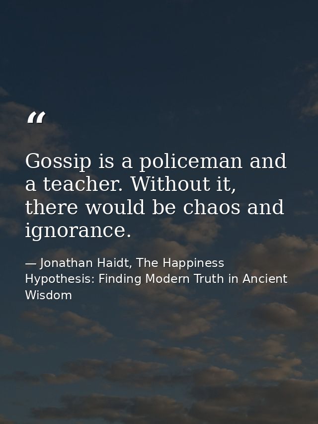 Gossip is a policeman and a teacher. Without it, there would be chaos and ignorance. — Jonathan Haidt, The Happiness Hypothesis: Finding Modern Truth in Ancient Wisdom