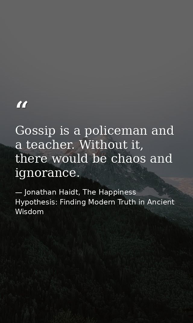 Gossip is a policeman and a teacher. Without it, there would be chaos and ignorance. — Jonathan Haidt, The Happiness Hypothesis: Finding Modern Truth in Ancient Wisdom