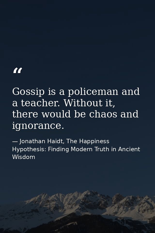 Gossip is a policeman and a teacher. Without it, there would be chaos and ignorance. — Jonathan Haidt, The Happiness Hypothesis: Finding Modern Truth in Ancient Wisdom