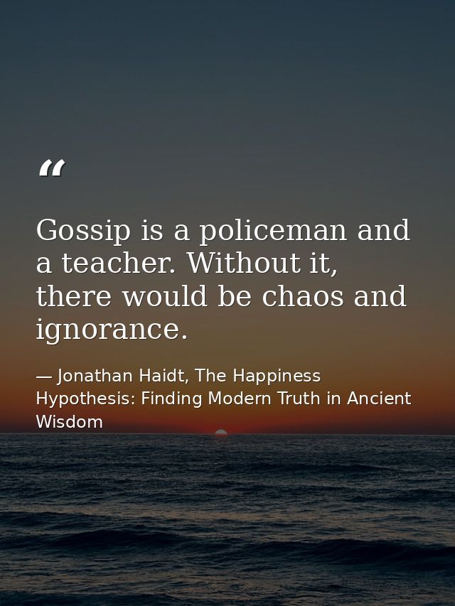 Gossip is a policeman and a teacher. Without it, there would be chaos and ignorance. — Jonathan Haidt, The Happiness Hypothesis: Finding Modern Truth in Ancient Wisdom