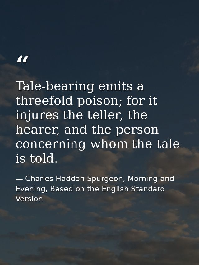 Tale-bearing emits a threefold poison; for it injures the teller, the hearer, and the person concerning whom the tale is — Charles Haddon Spurgeon, Morning and Evening, Based on the English Standard Version