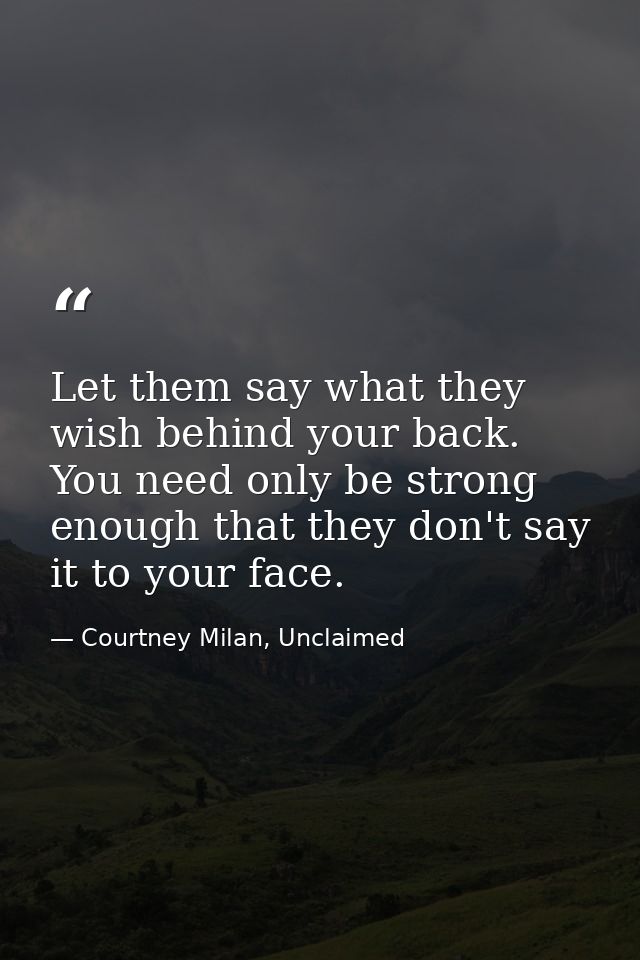 Let them say what they wish behind your back. You need only be strong enough that they don't say it to your face. — Courtney Milan, Unclaimed
