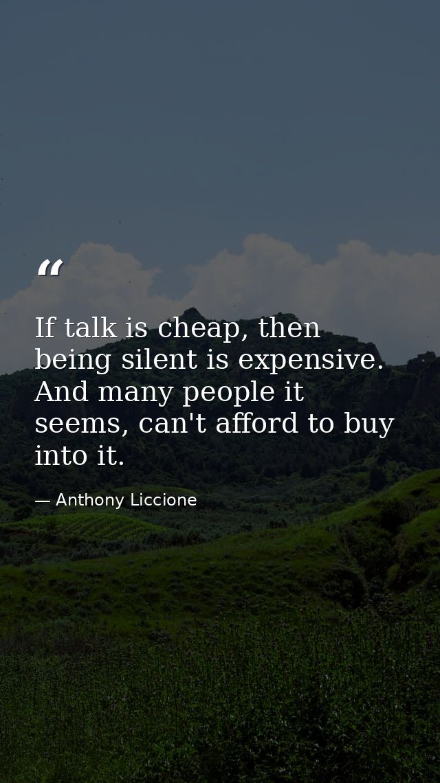 If talk is cheap, then being silent is expensive. And many people it seems, can't afford to buy into it. — Anthony Liccione