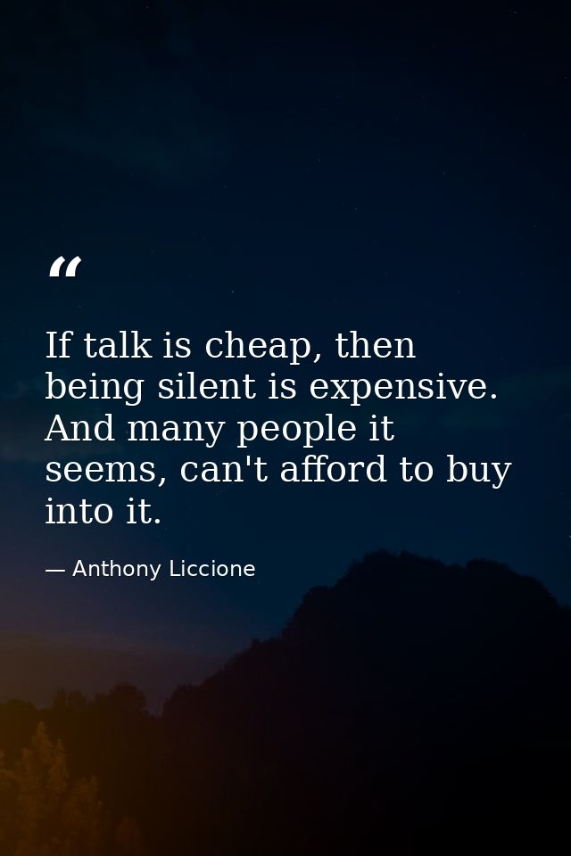 If talk is cheap, then being silent is expensive. And many people it seems, can't afford to buy into it. — Anthony Liccione