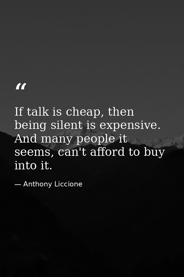 If talk is cheap, then being silent is expensive. And many people it seems, can't afford to buy into it. — Anthony Liccione