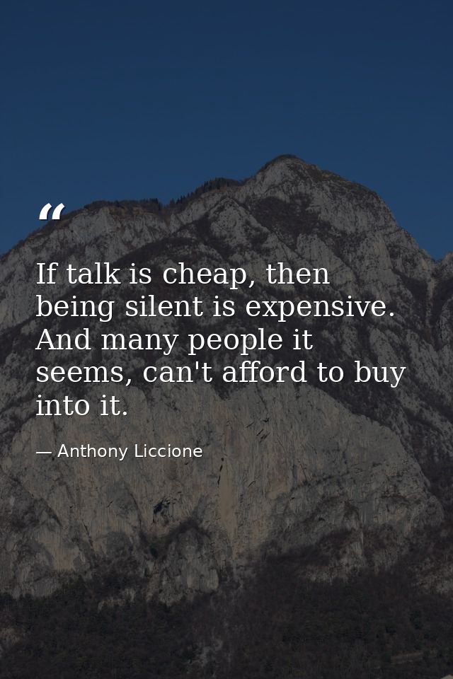 If talk is cheap, then being silent is expensive. And many people it seems, can't afford to buy into it. — Anthony Liccione