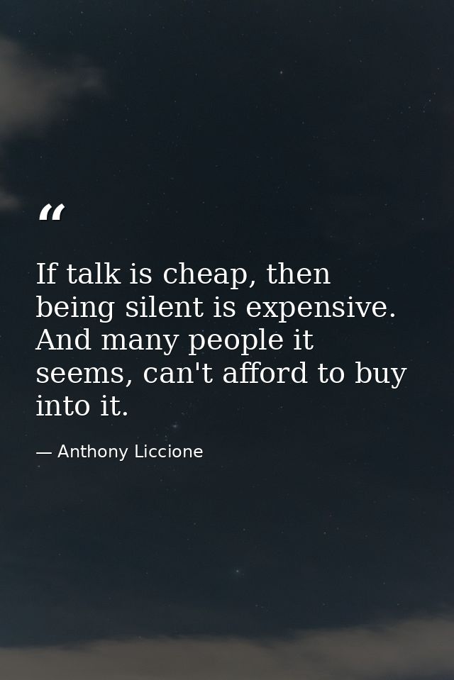 If talk is cheap, then being silent is expensive. And many people it seems, can't afford to buy into it. — Anthony Liccione