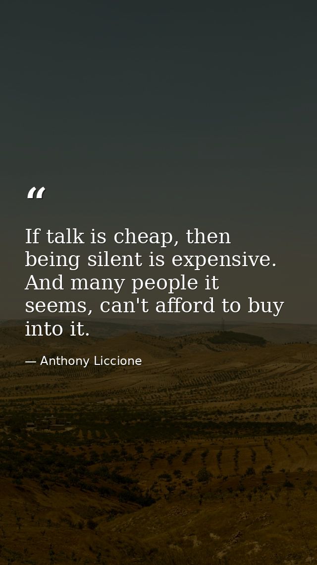 If talk is cheap, then being silent is expensive. And many people it seems, can't afford to buy into it. — Anthony Liccione