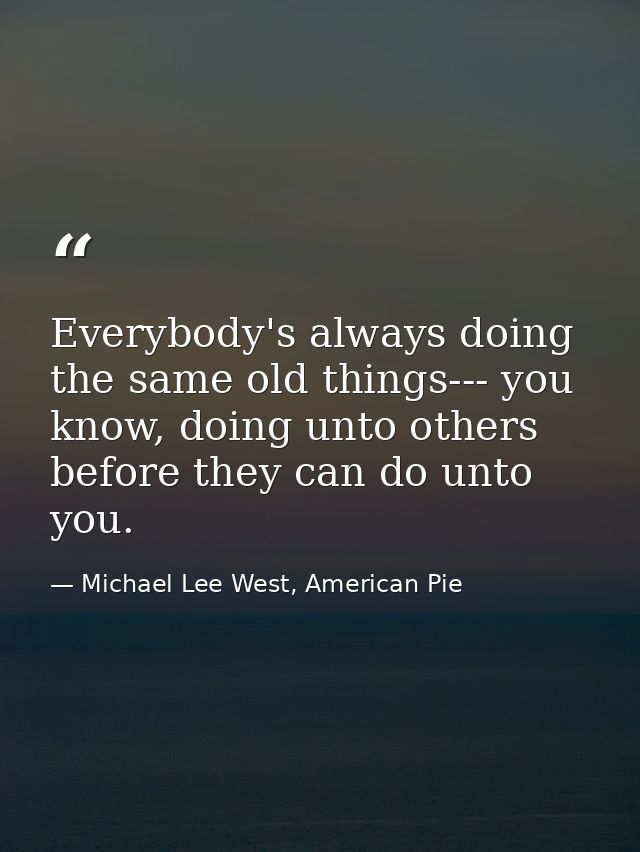 Everybody's always doing the same old things--- you know, doing unto others before they can do unto you. — Michael Lee West, American Pie