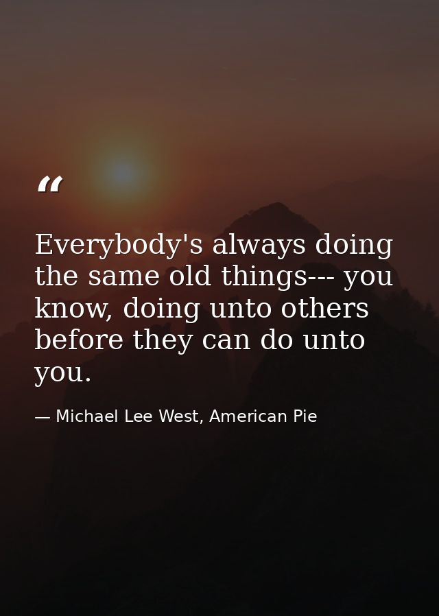 Everybody's always doing the same old things--- you know, doing unto others before they can do unto you. — Michael Lee West, American Pie