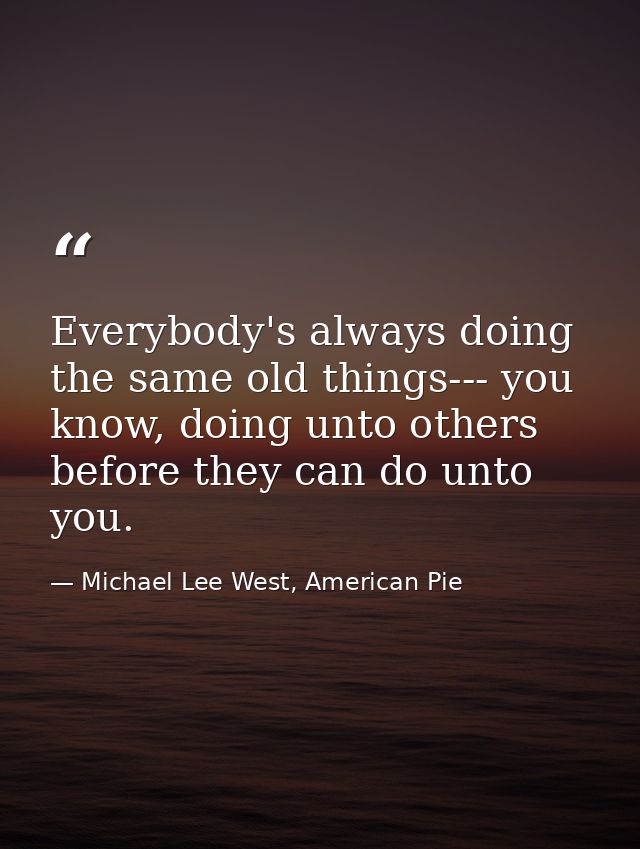 Everybody's always doing the same old things--- you know, doing unto others before they can do unto you. — Michael Lee West, American Pie