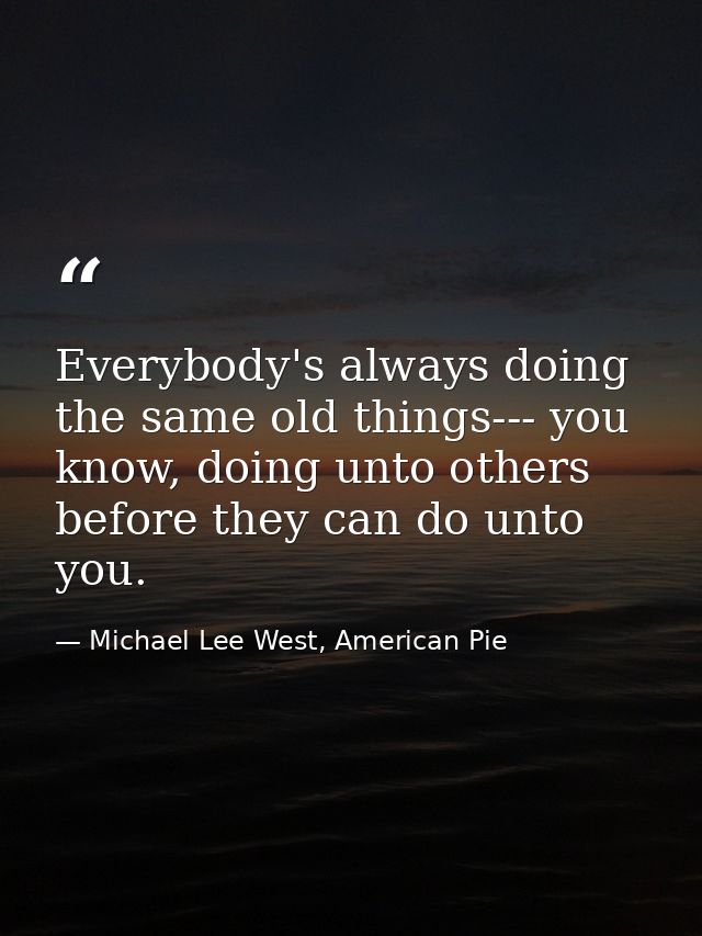 Everybody's always doing the same old things--- you know, doing unto others before they can do unto you. — Michael Lee West, American Pie
