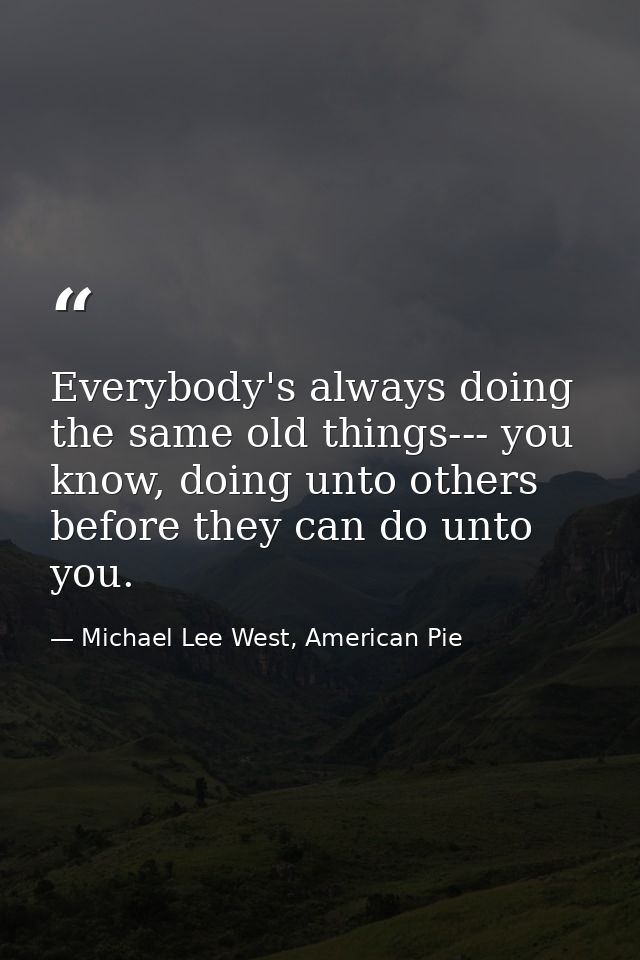 Everybody's always doing the same old things--- you know, doing unto others before they can do unto you. — Michael Lee West, American Pie