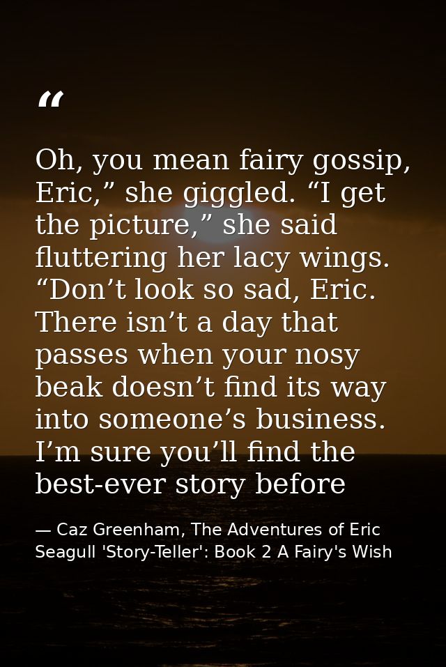 Oh, you mean fairy gossip, Eric,” she giggled. “I get the picture,” she said fluttering her lacy wings. “Don’t look so s — Caz Greenham, The Adventures of Eric Seagull 'Story-Teller': Book 2 A Fairy's Wish
