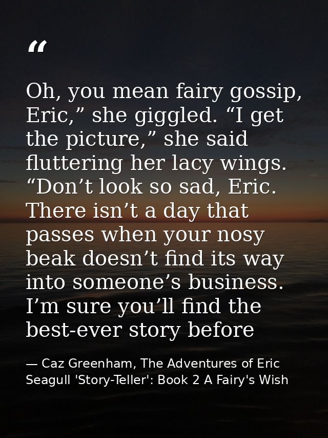Oh, you mean fairy gossip, Eric,” she giggled. “I get the picture,” she said fluttering her lacy wings. “Don’t look so s — Caz Greenham, The Adventures of Eric Seagull 'Story-Teller': Book 2 A Fairy's Wish