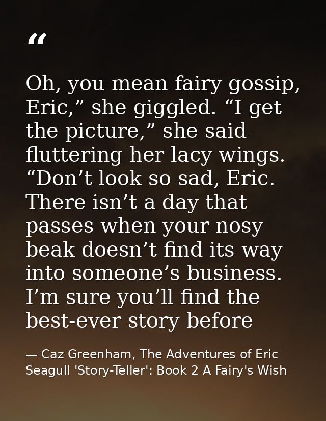 Oh, you mean fairy gossip, Eric,” she giggled. “I get the picture,” she said fluttering her lacy wings. “Don’t look so s — Caz Greenham, The Adventures of Eric Seagull 'Story-Teller': Book 2 A Fairy's Wish