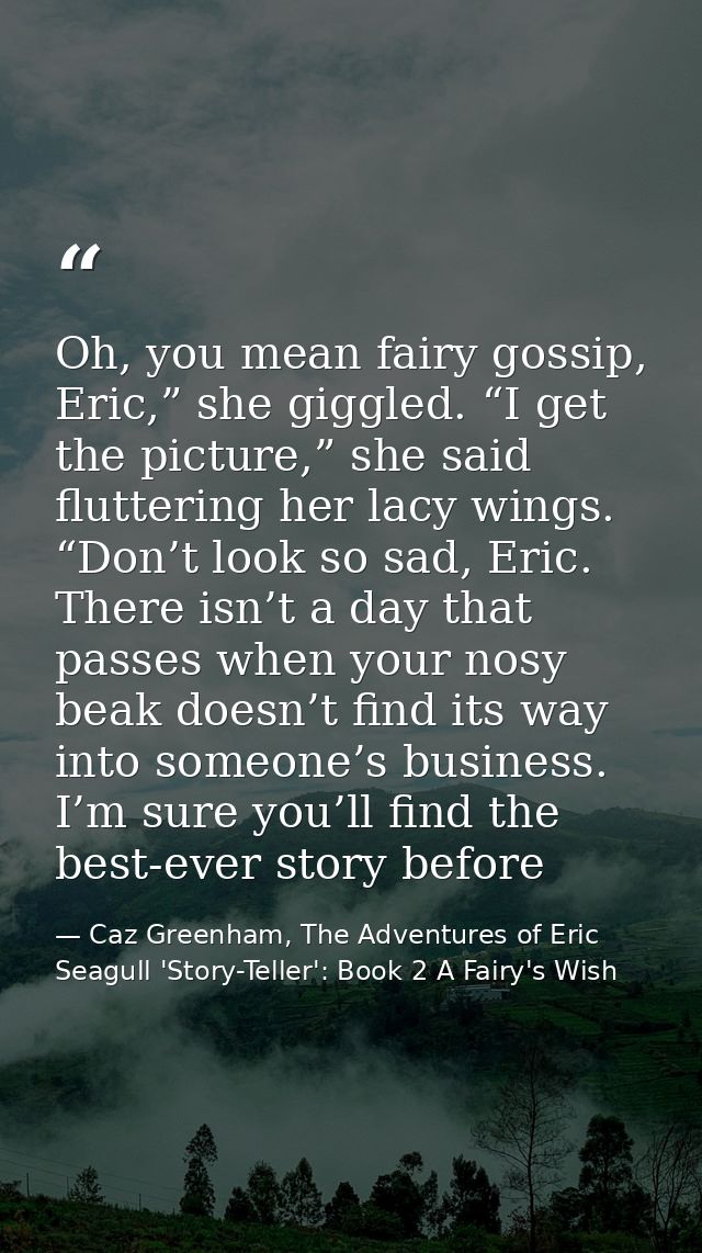 Oh, you mean fairy gossip, Eric,” she giggled. “I get the picture,” she said fluttering her lacy wings. “Don’t look so s — Caz Greenham, The Adventures of Eric Seagull 'Story-Teller': Book 2 A Fairy's Wish