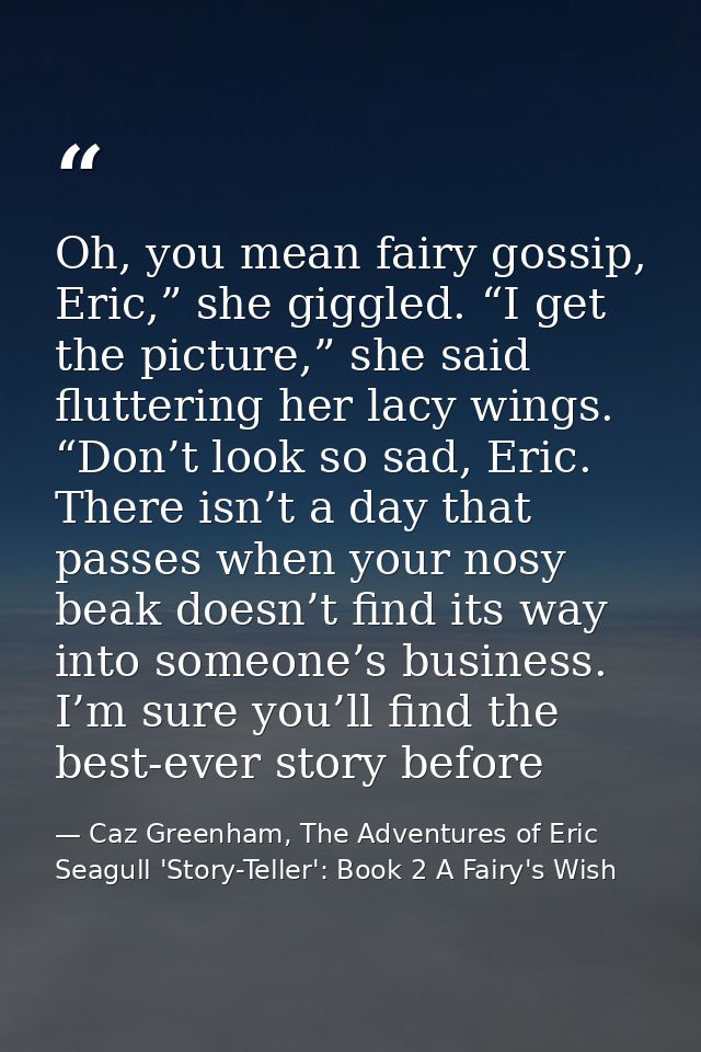 Oh, you mean fairy gossip, Eric,” she giggled. “I get the picture,” she said fluttering her lacy wings. “Don’t look so s — Caz Greenham, The Adventures of Eric Seagull 'Story-Teller': Book 2 A Fairy's Wish