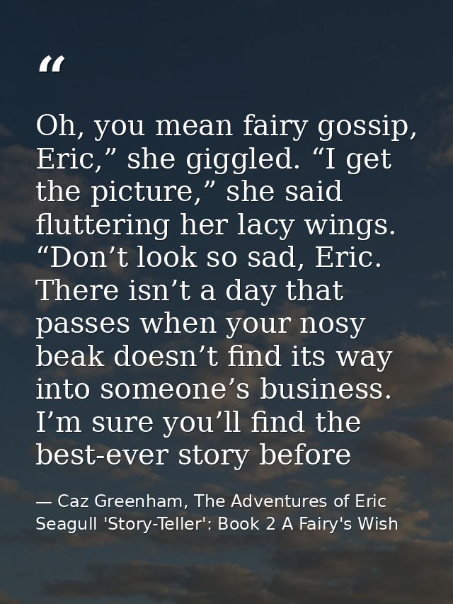 Oh, you mean fairy gossip, Eric,” she giggled. “I get the picture,” she said fluttering her lacy wings. “Don’t look so s — Caz Greenham, The Adventures of Eric Seagull 'Story-Teller': Book 2 A Fairy's Wish