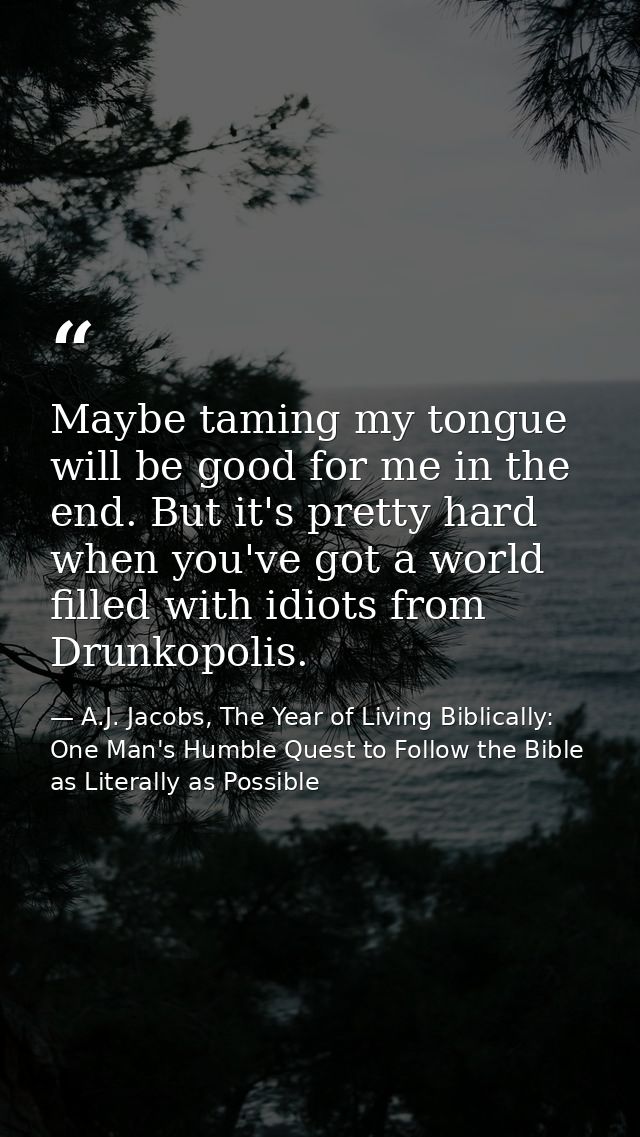 Maybe taming my tongue will be good for me in the end. But it's pretty hard when you've got a world filled with idiots f — A.J. Jacobs, The Year of Living Biblically: One Man's Humble Quest to Follow the Bible as Literally as Possible