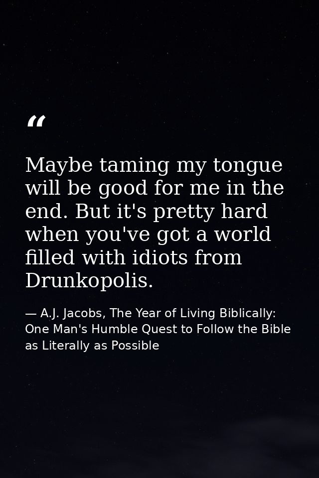 Maybe taming my tongue will be good for me in the end. But it's pretty hard when you've got a world filled with idiots f — A.J. Jacobs, The Year of Living Biblically: One Man's Humble Quest to Follow the Bible as Literally as Possible
