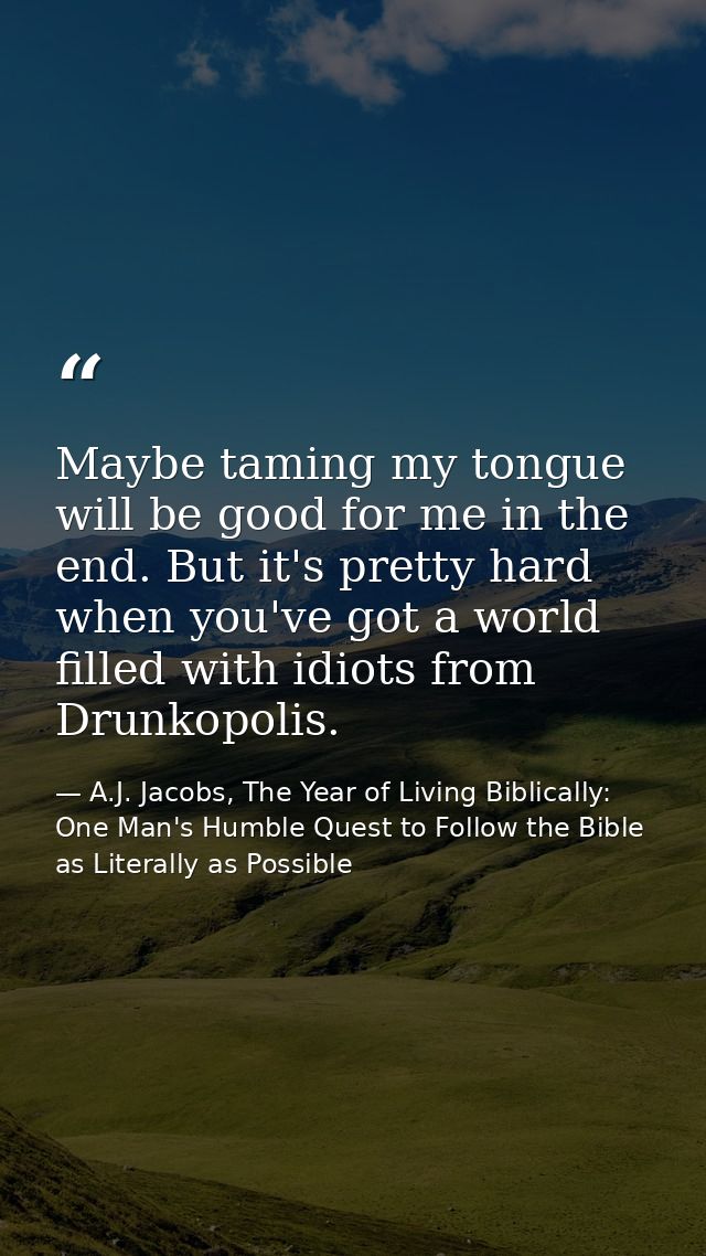 Maybe taming my tongue will be good for me in the end. But it's pretty hard when you've got a world filled with idiots f — A.J. Jacobs, The Year of Living Biblically: One Man's Humble Quest to Follow the Bible as Literally as Possible