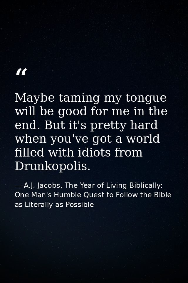 Maybe taming my tongue will be good for me in the end. But it's pretty hard when you've got a world filled with idiots f — A.J. Jacobs, The Year of Living Biblically: One Man's Humble Quest to Follow the Bible as Literally as Possible