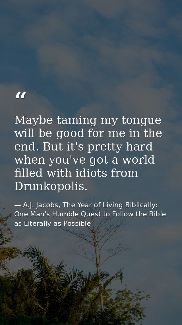 Maybe taming my tongue will be good for me in the end. But it's pretty hard when you've got a world filled with idiots f — A.J. Jacobs, The Year of Living Biblically: One Man's Humble Quest to Follow the Bible as Literally as Possible