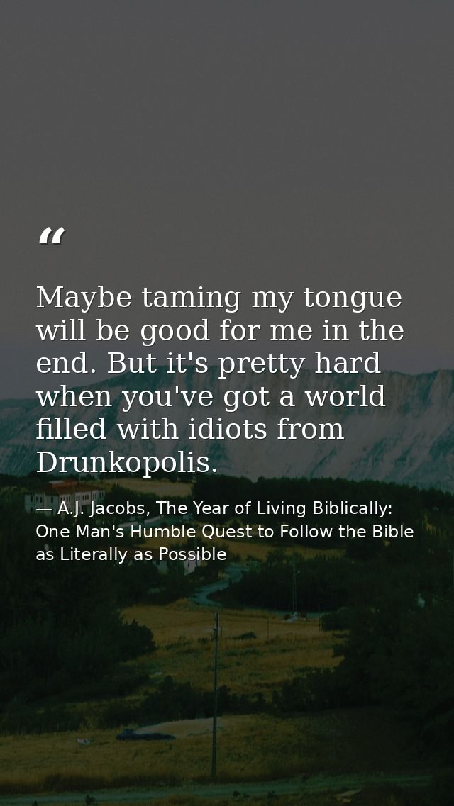 Maybe taming my tongue will be good for me in the end. But it's pretty hard when you've got a world filled with idiots f — A.J. Jacobs, The Year of Living Biblically: One Man's Humble Quest to Follow the Bible as Literally as Possible