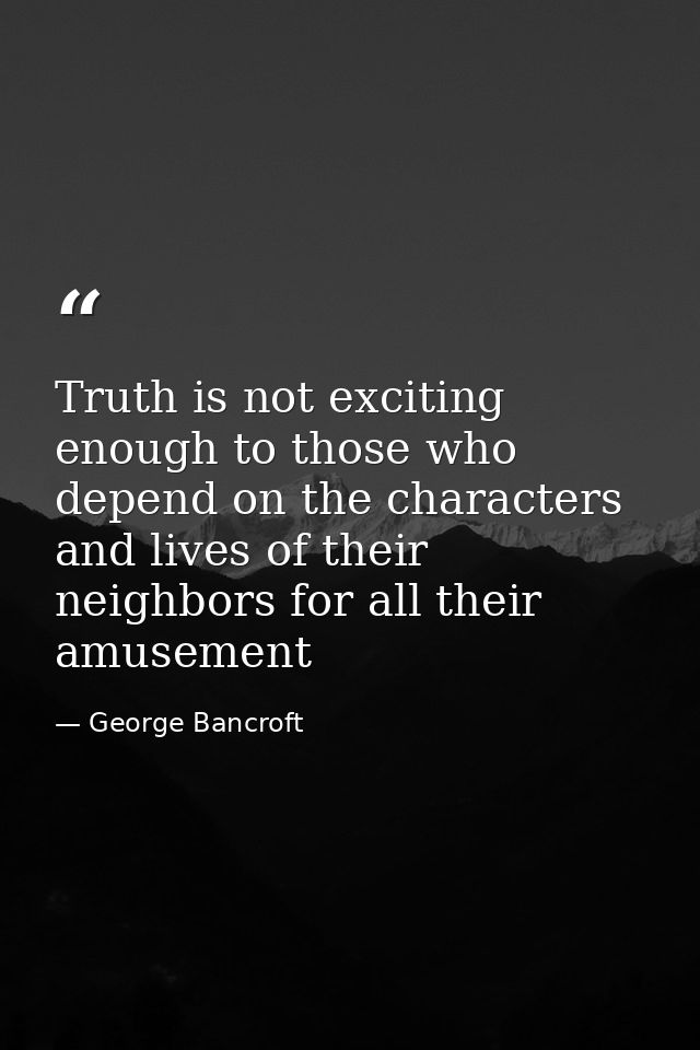 Truth is not exciting enough to those who depend on the characters and lives of their neighbors for all their amusement — George Bancroft