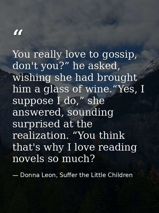 You really love to gossip, don't you?” he asked, wishing she had brought him a glass of wine.“Yes, I suppose I do,” she  — Donna Leon, Suffer the Little Children