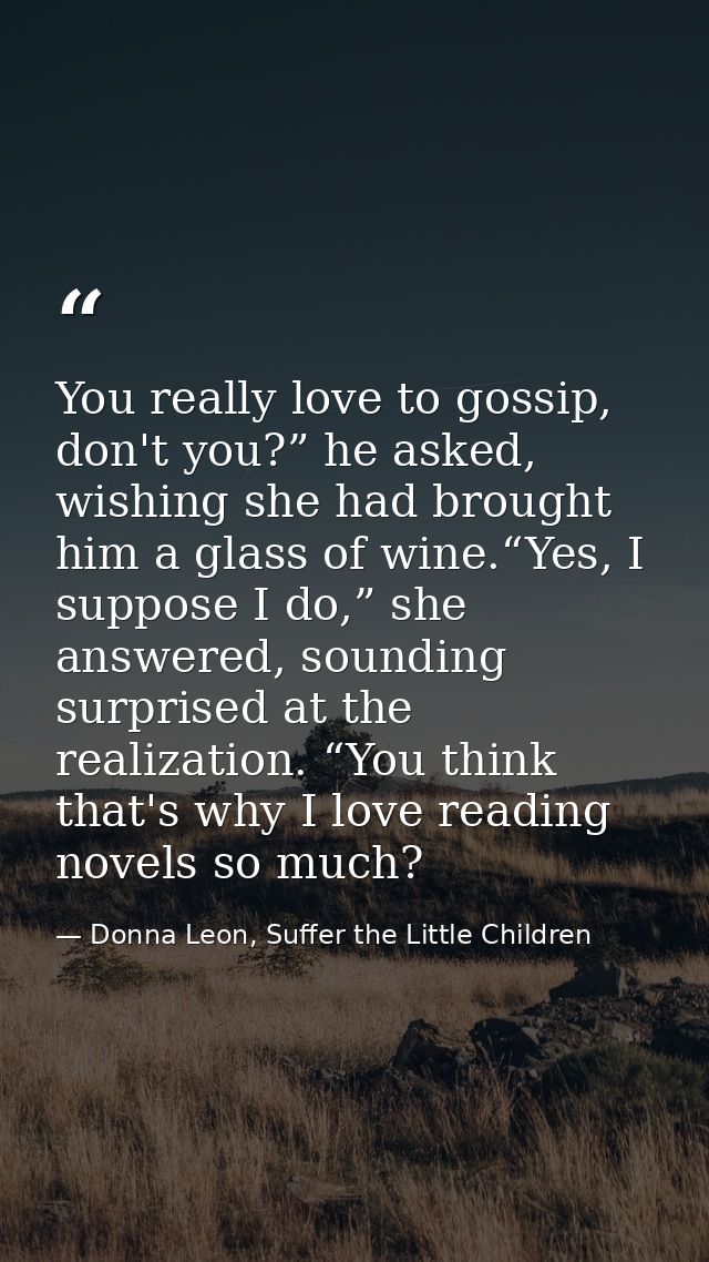 You really love to gossip, don't you?” he asked, wishing she had brought him a glass of wine.“Yes, I suppose I do,” she  — Donna Leon, Suffer the Little Children
