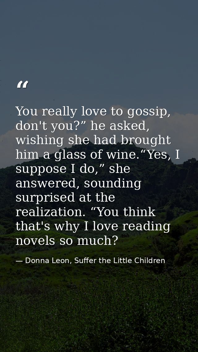 You really love to gossip, don't you?” he asked, wishing she had brought him a glass of wine.“Yes, I suppose I do,” she  — Donna Leon, Suffer the Little Children