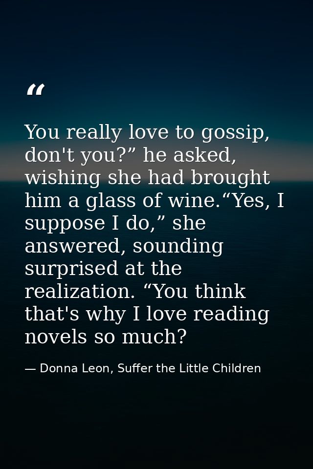 You really love to gossip, don't you?” he asked, wishing she had brought him a glass of wine.“Yes, I suppose I do,” she  — Donna Leon, Suffer the Little Children
