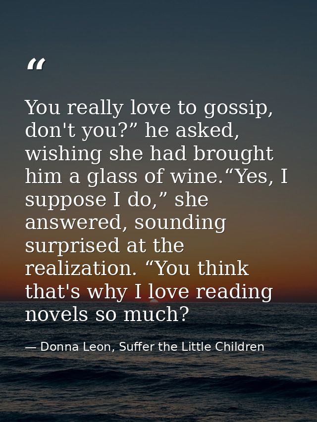 You really love to gossip, don't you?” he asked, wishing she had brought him a glass of wine.“Yes, I suppose I do,” she  — Donna Leon, Suffer the Little Children