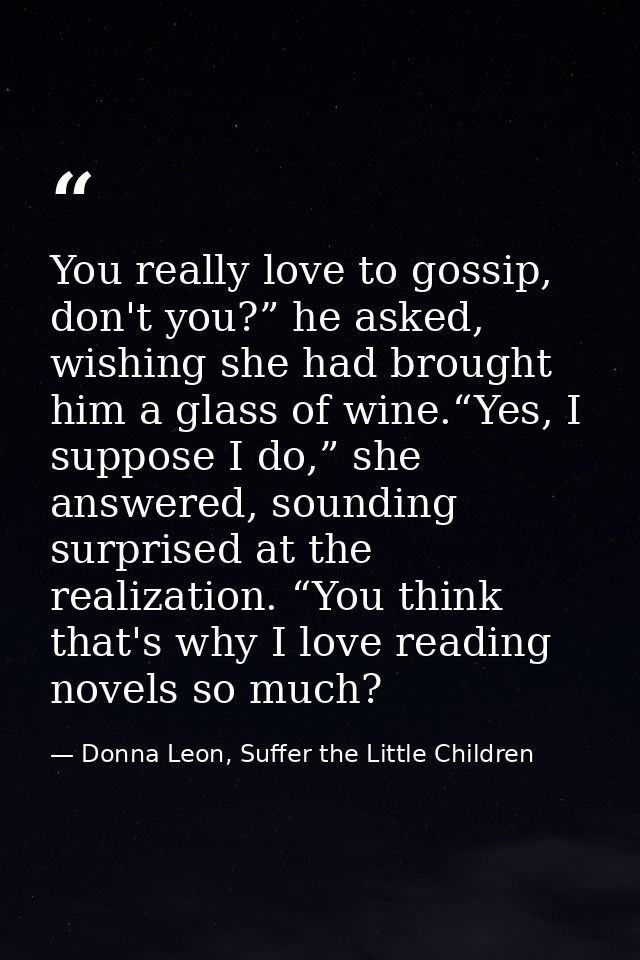 You really love to gossip, don't you?” he asked, wishing she had brought him a glass of wine.“Yes, I suppose I do,” she  — Donna Leon, Suffer the Little Children