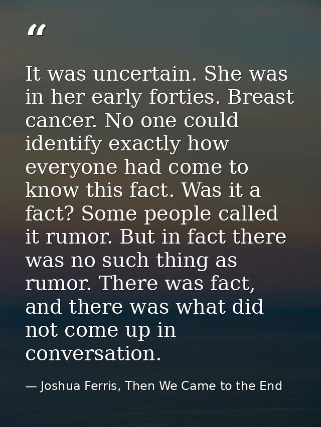 It was uncertain. She was in her early forties. Breast cancer. No one could identify exactly how everyone had come to kn — Joshua Ferris, Then We Came to the End