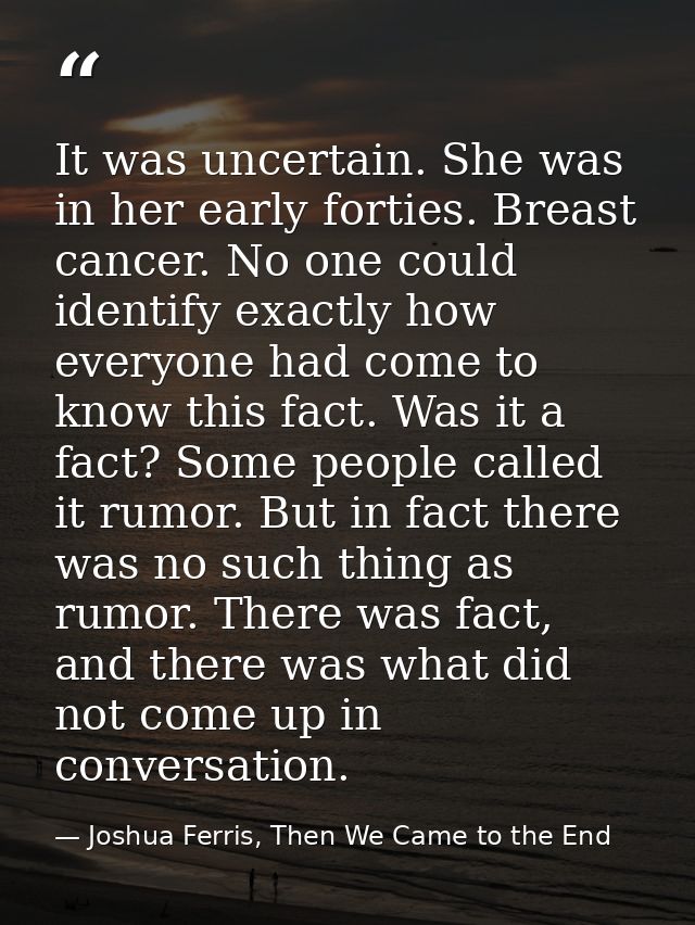 It was uncertain. She was in her early forties. Breast cancer. No one could identify exactly how everyone had come to kn — Joshua Ferris, Then We Came to the End