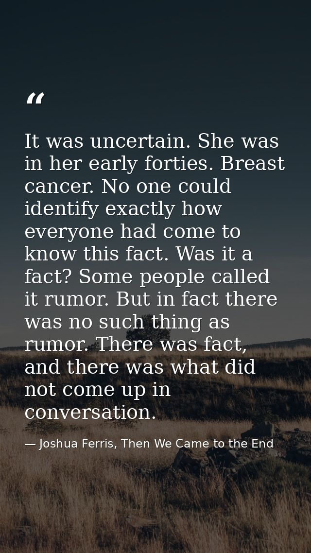 It was uncertain. She was in her early forties. Breast cancer. No one could identify exactly how everyone had come to kn — Joshua Ferris, Then We Came to the End