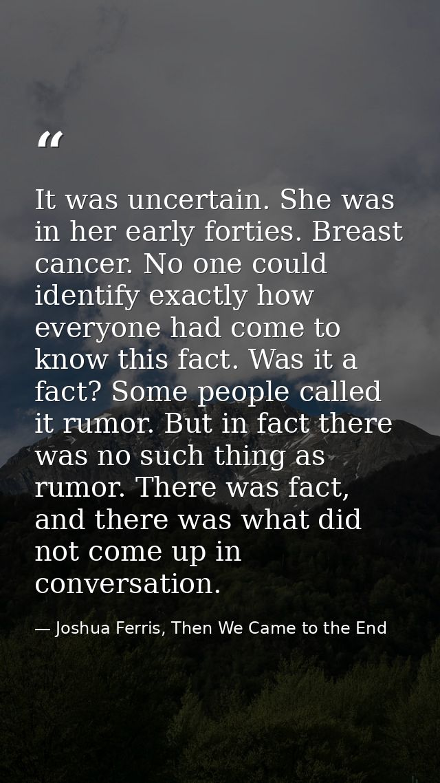 It was uncertain. She was in her early forties. Breast cancer. No one could identify exactly how everyone had come to kn — Joshua Ferris, Then We Came to the End