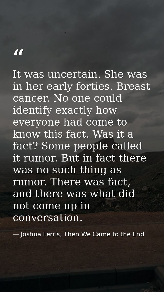 It was uncertain. She was in her early forties. Breast cancer. No one could identify exactly how everyone had come to kn — Joshua Ferris, Then We Came to the End