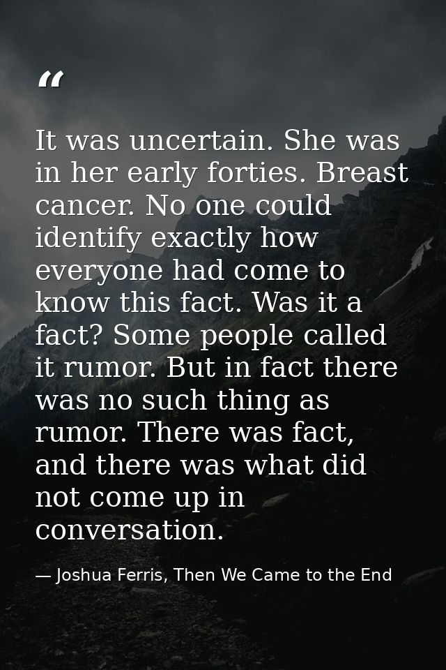 It was uncertain. She was in her early forties. Breast cancer. No one could identify exactly how everyone had come to kn — Joshua Ferris, Then We Came to the End