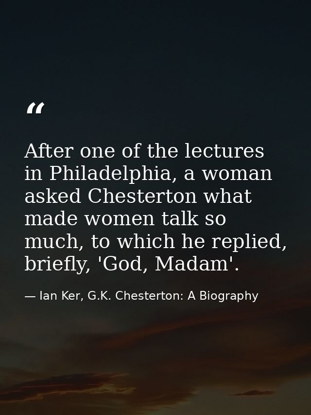 After one of the lectures in Philadelphia, a woman asked Chesterton what made women talk so much, to which he replied, b — Ian Ker, G.K. Chesterton: A Biography