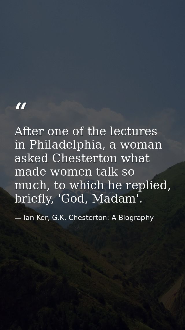 After one of the lectures in Philadelphia, a woman asked Chesterton what made women talk so much, to which he replied, b — Ian Ker, G.K. Chesterton: A Biography