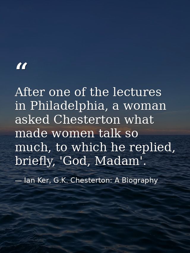 After one of the lectures in Philadelphia, a woman asked Chesterton what made women talk so much, to which he replied, b — Ian Ker, G.K. Chesterton: A Biography