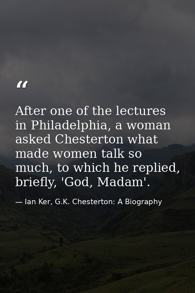 After one of the lectures in Philadelphia, a woman asked Chesterton what made women talk so much, to which he replied, b — Ian Ker, G.K. Chesterton: A Biography