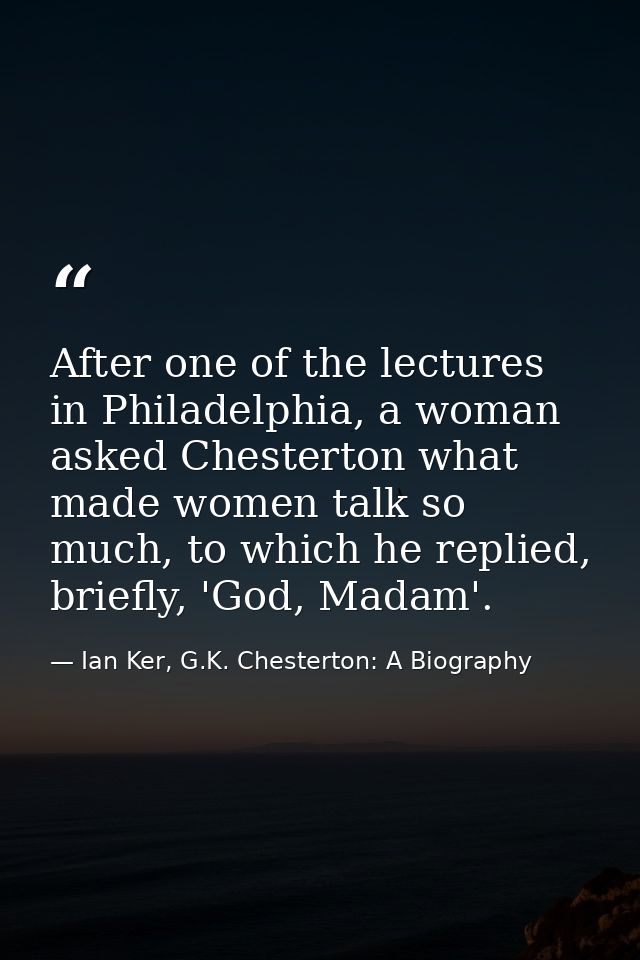 After one of the lectures in Philadelphia, a woman asked Chesterton what made women talk so much, to which he replied, b — Ian Ker, G.K. Chesterton: A Biography
