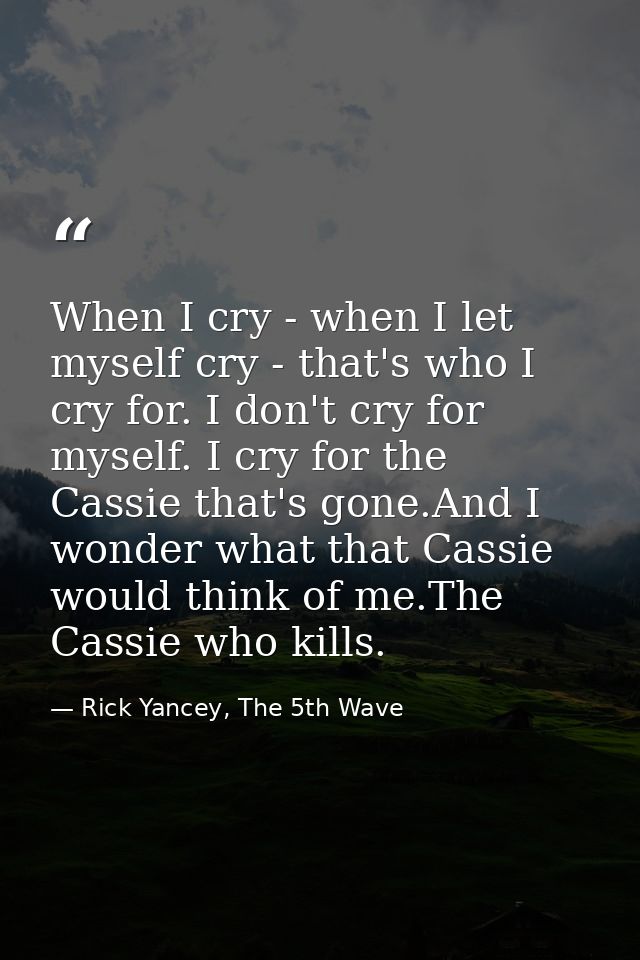 When I cry - when I let myself cry - that's who I cry for. I don't cry for myself. I cry for the Cassie that's gone.And  — Rick Yancey, The 5th Wave