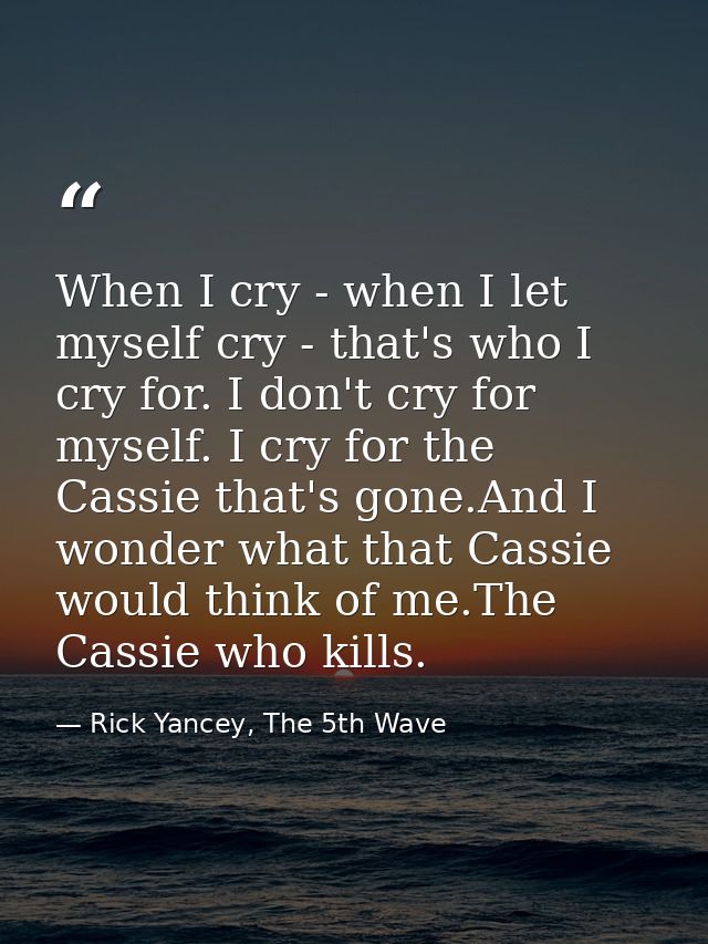 When I cry - when I let myself cry - that's who I cry for. I don't cry for myself. I cry for the Cassie that's gone.And  — Rick Yancey, The 5th Wave