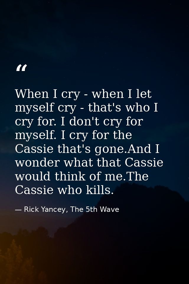 When I cry - when I let myself cry - that's who I cry for. I don't cry for myself. I cry for the Cassie that's gone.And  — Rick Yancey, The 5th Wave